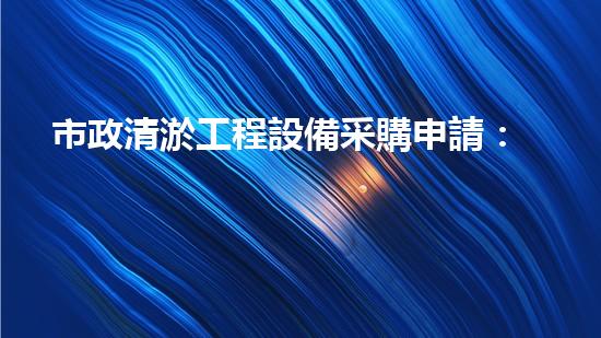 市政清淤工程設備采購申請：解鎖城市下水道的秘密武器！
